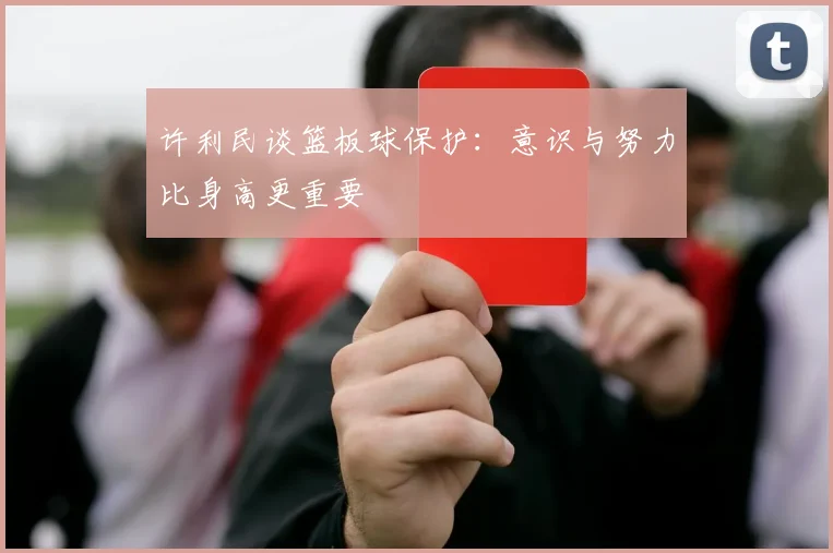 许利民谈篮板球保护：意识与努力比身高更重要