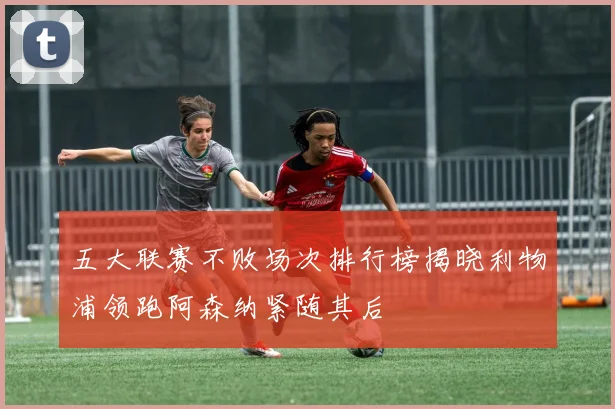 五大联赛不败场次排行榜揭晓利物浦领跑阿森纳紧随其后