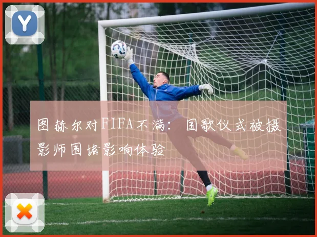 图赫尔对FIFA不满：国歌仪式被摄影师围堵影响体验
