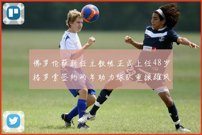 佛罗伦萨新任主教练正式上任48岁格罗索签约两年助力球队重振雄风