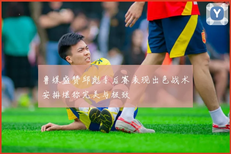 鲁媒盛赞邱彪季后赛表现出色战术安排堪称完美与极致