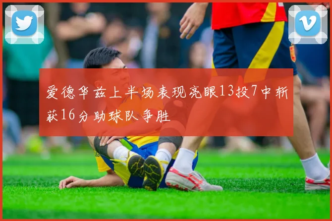 爱德华兹上半场表现亮眼13投7中斩获16分助球队争胜