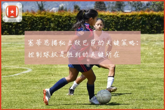 塞蒂恩揭秘击败巴萨的关键策略：控制球权是胜利的关键所在