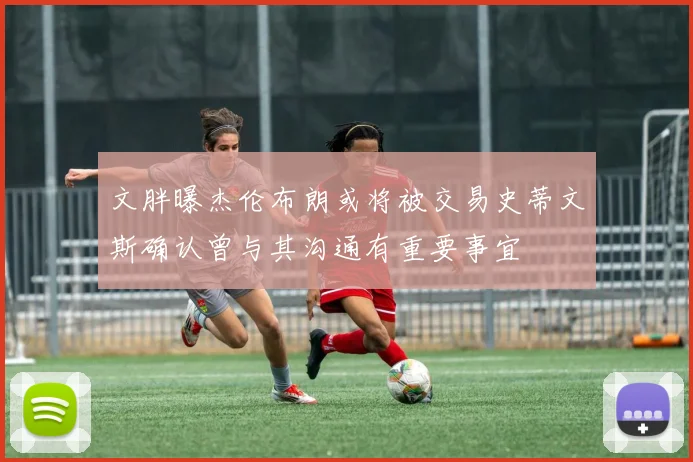 文胖曝杰伦布朗或将被交易史蒂文斯确认曾与其沟通有重要事宜