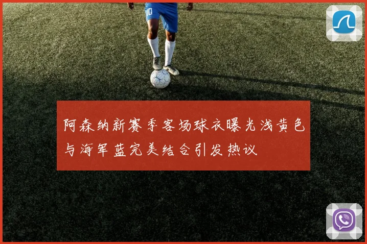 阿森纳新赛季客场球衣曝光浅黄色与海军蓝完美结合引发热议