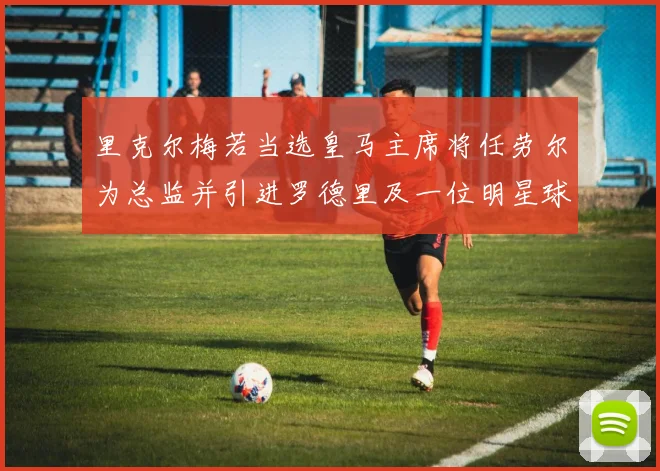 里克尔梅若当选皇马主席将任劳尔为总监并引进罗德里及一位明星球员