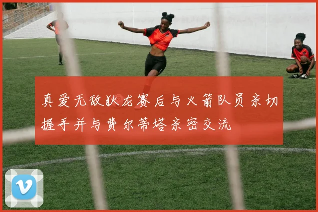 真爱无敌狄龙赛后与火箭队员亲切握手并与费尔蒂塔亲密交流