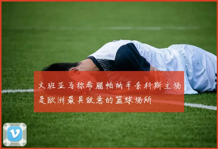文班亚马称希腊帕纳辛奈科斯主场是欧洲最具敌意的篮球场所