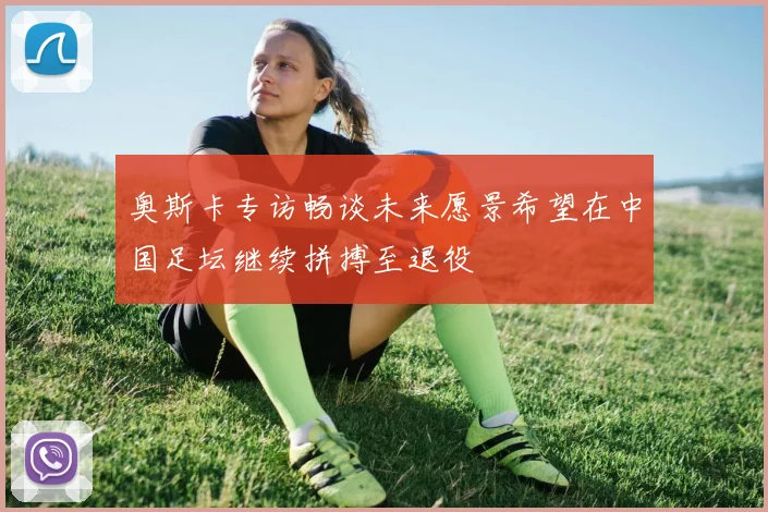 奥斯卡专访畅谈未来愿景希望在中国足坛继续拼搏至退役
