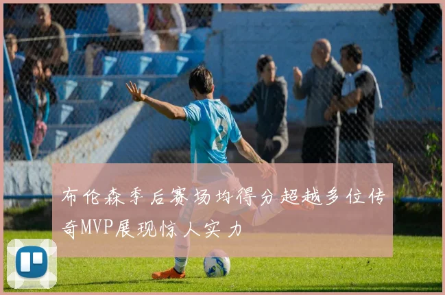 布伦森季后赛场均得分超越多位传奇MVP展现惊人实力