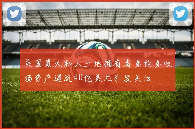 美国最大私人土地拥有者克伦克牧场资产逼近40亿美元引发关注