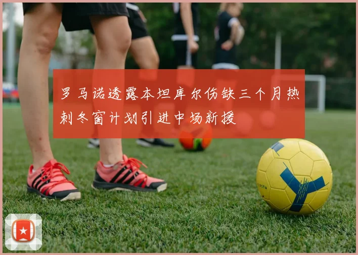 罗马诺透露本坦库尔伤缺三个月热刺冬窗计划引进中场新援