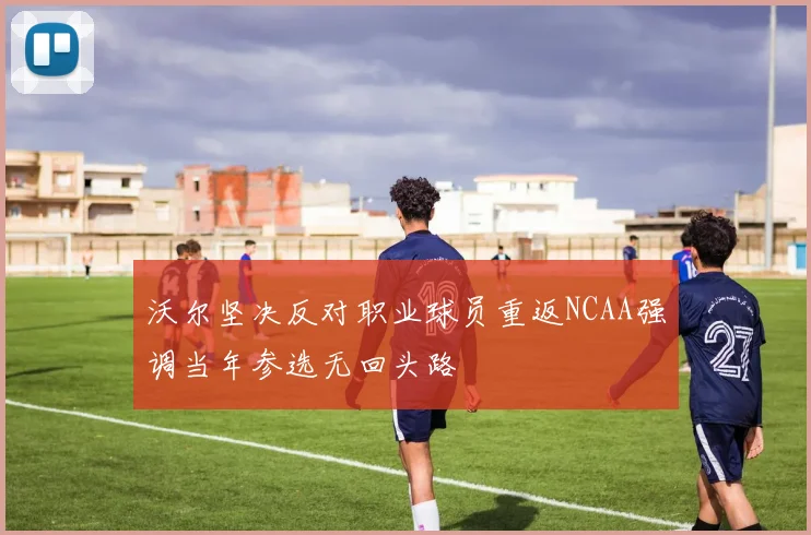 沃尔坚决反对职业球员重返NCAA强调当年参选无回头路