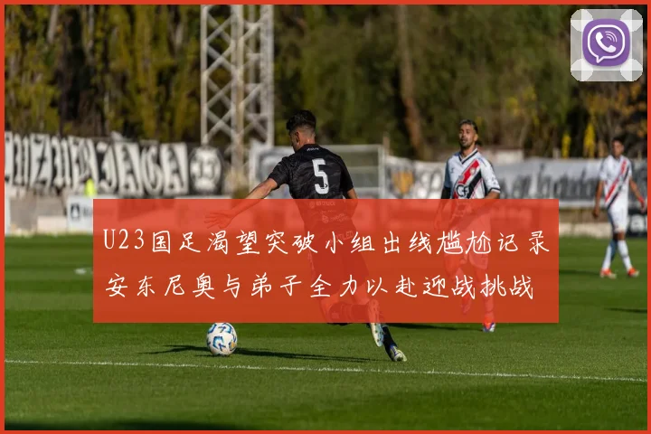 U23国足渴望突破小组出线尴尬记录安东尼奥与弟子全力以赴迎战挑战