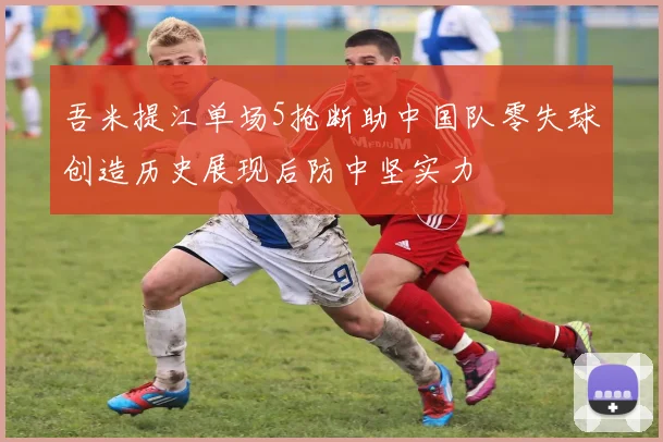 吾米提江单场5抢断助中国队零失球创造历史展现后防中坚实力