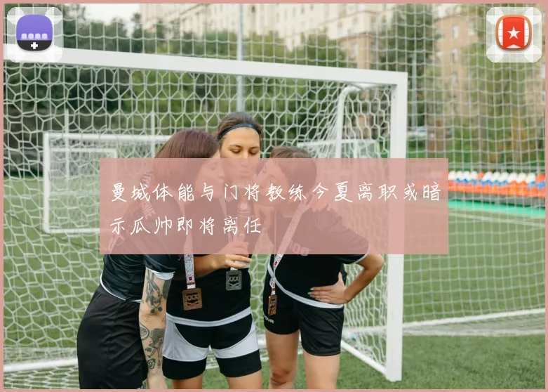 曼城体能与门将教练今夏离职或暗示瓜帅即将离任