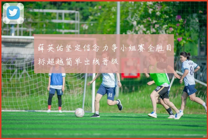薛英佑坚定信念力争小组赛全胜目标超越简单出线晋级