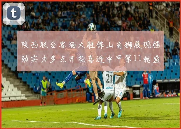 陕西联合客场大胜佛山南狮展现强劲实力多点开花喜迎中甲第11轮盛宴