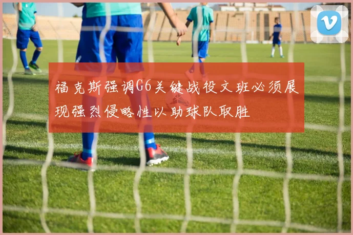 福克斯强调G6关键战役文班必须展现强烈侵略性以助球队取胜