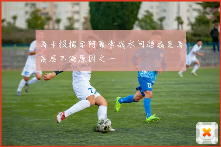 马卡报揭示阿隆索战术问题成皇马高层不满原因之一