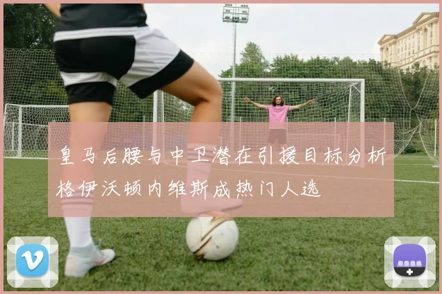 皇马后腰与中卫潜在引援目标分析格伊沃顿内维斯成热门人选