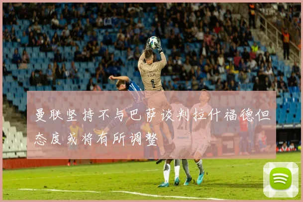 曼联坚持不与巴萨谈判拉什福德但态度或将有所调整